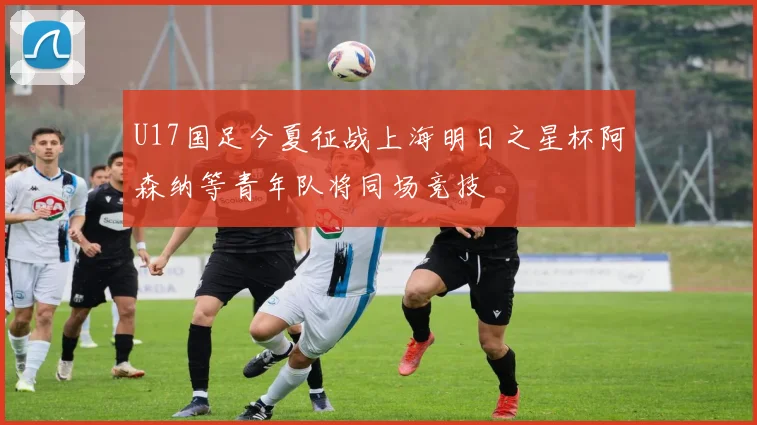 U17国足今夏征战上海明日之星杯阿森纳等青年队将同场竞技