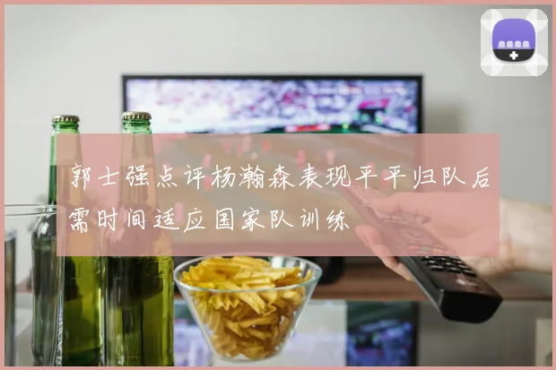 郭士强点评杨瀚森表现平平归队后需时间适应国家队训练