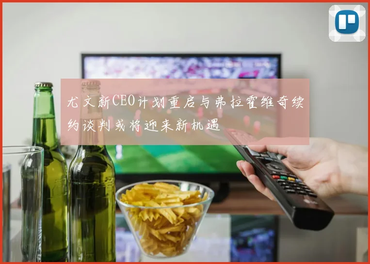 尤文新CEO计划重启与弗拉霍维奇续约谈判或将迎来新机遇