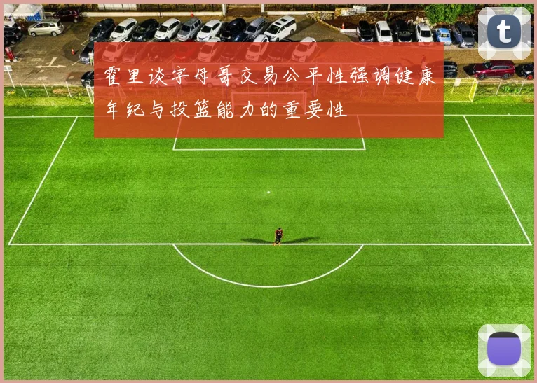 霍里谈字母哥交易公平性强调健康年纪与投篮能力的重要性