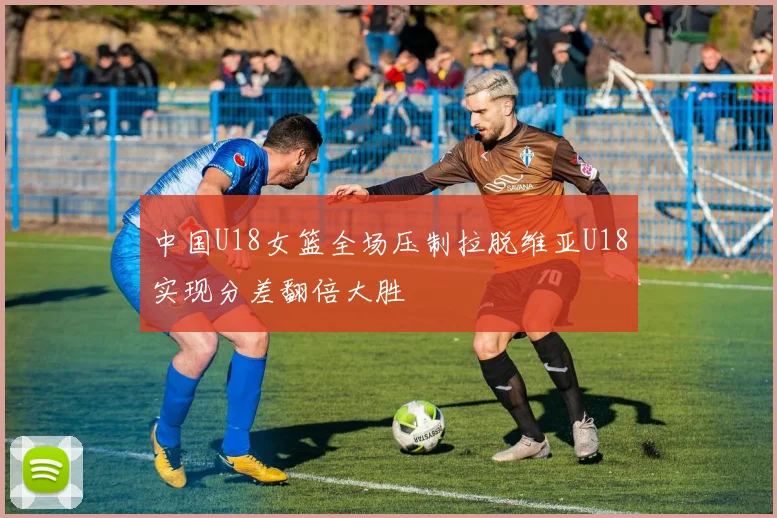 中国U18女篮全场压制拉脱维亚U18实现分差翻倍大胜