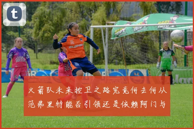 火箭队未来控卫之路究竟何去何从范弗里特能否引领还是依赖阿门与谢泼德