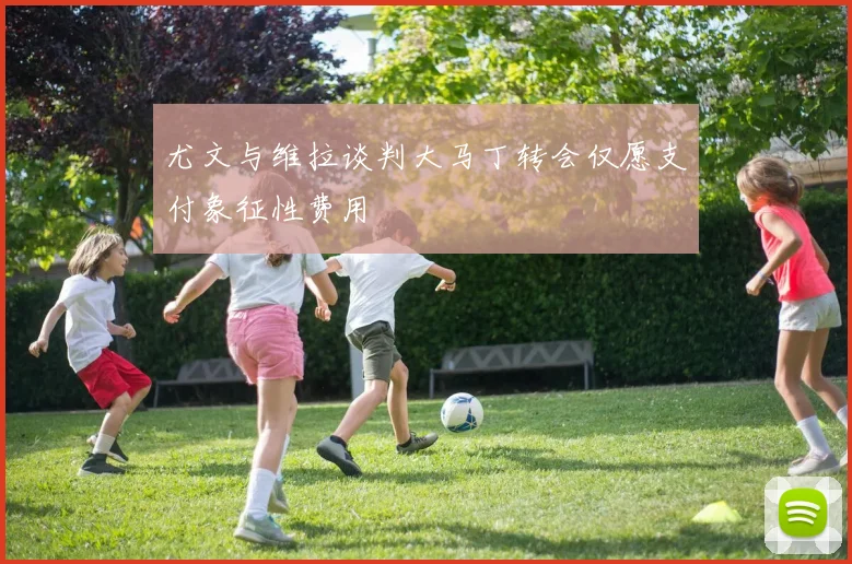 尤文与维拉谈判大马丁转会仅愿支付象征性费用