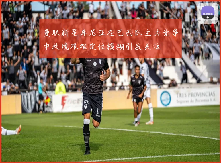 曼联新星库尼亚在巴西队主力竞争中处境艰难定位模糊引发关注
