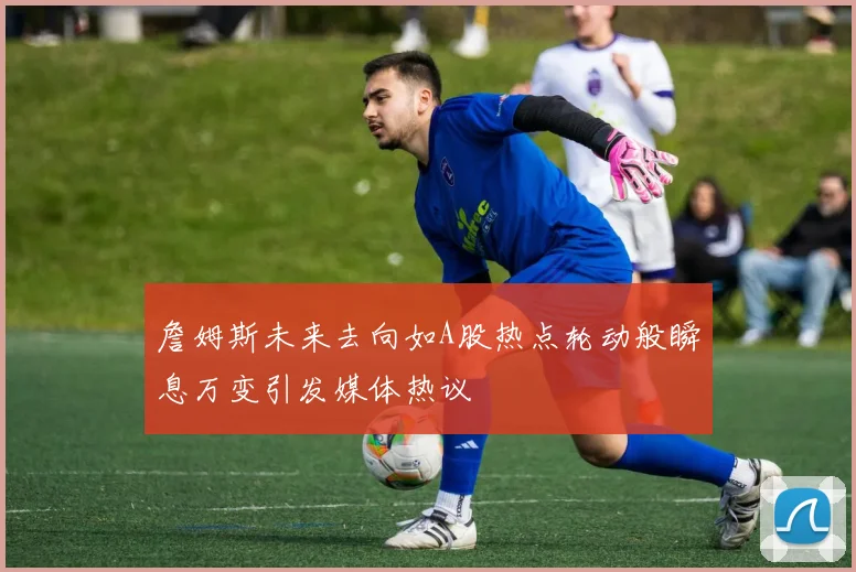詹姆斯未来去向如A股热点轮动般瞬息万变引发媒体热议