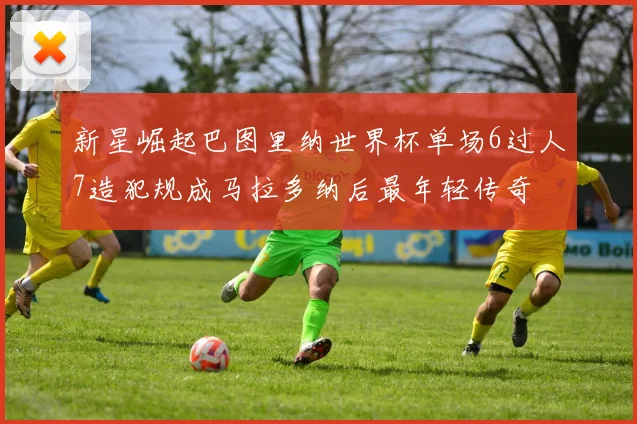 新星崛起巴图里纳世界杯单场6过人7造犯规成马拉多纳后最年轻传奇