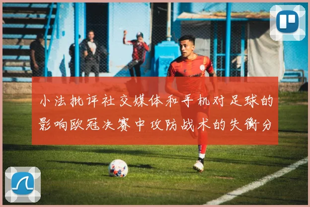 小法批评社交媒体和手机对足球的影响欧冠决赛中攻防战术的失衡分析