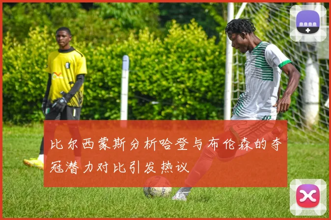 比尔西蒙斯分析哈登与布伦森的夺冠潜力对比引发热议