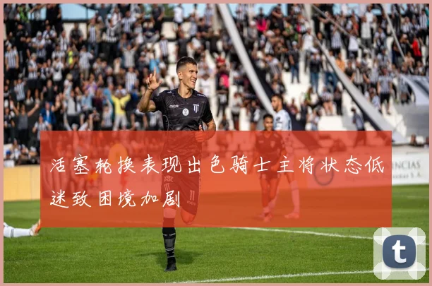 活塞轮换表现出色骑士主将状态低迷致困境加剧
