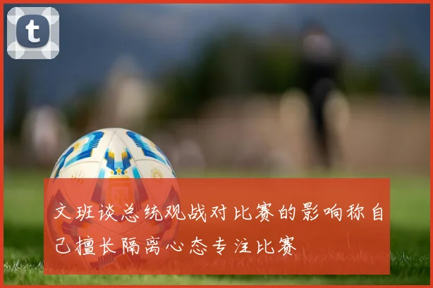 文班谈总统观战对比赛的影响称自己擅长隔离心态专注比赛
