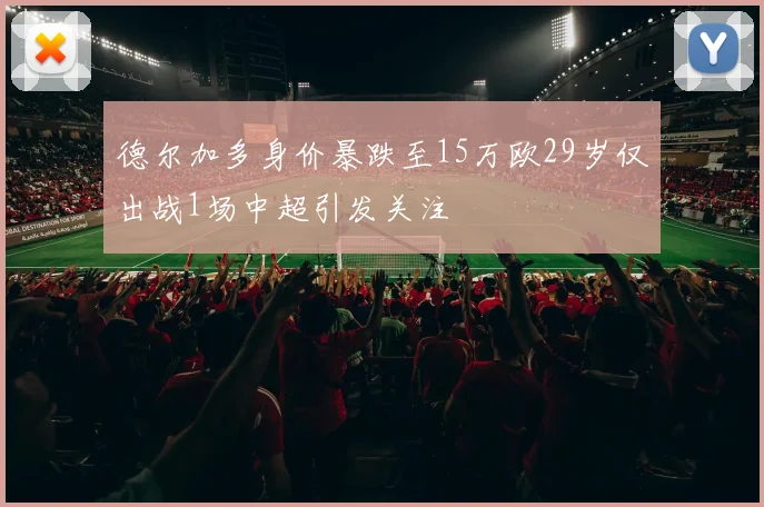 德尔加多身价暴跌至15万欧29岁仅出战1场中超引发关注