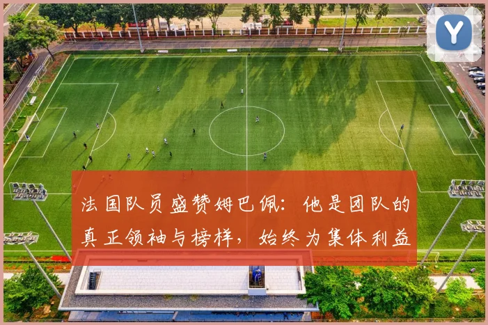 法国队员盛赞姆巴佩：他是团队的真正领袖与榜样，始终为集体利益考虑