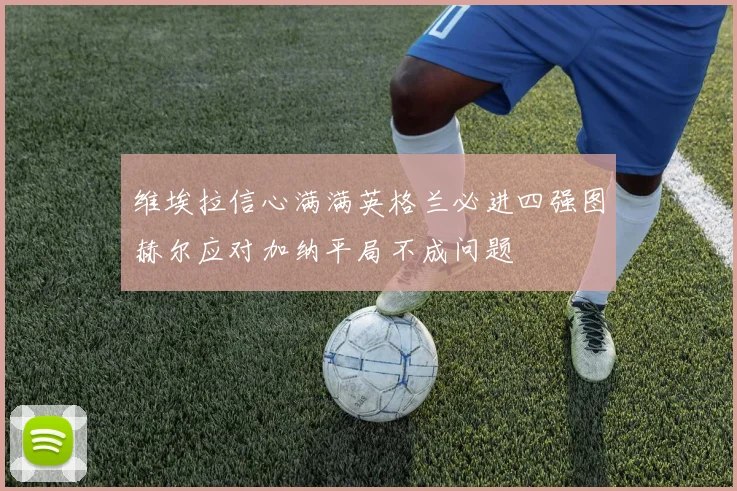 维埃拉信心满满英格兰必进四强图赫尔应对加纳平局不成问题