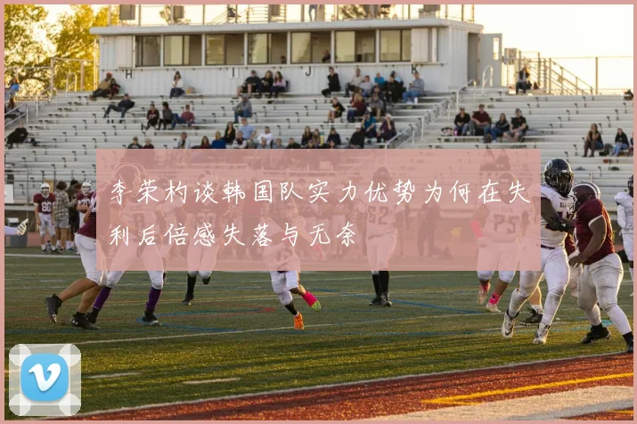 李荣杓谈韩国队实力优势为何在失利后倍感失落与无奈