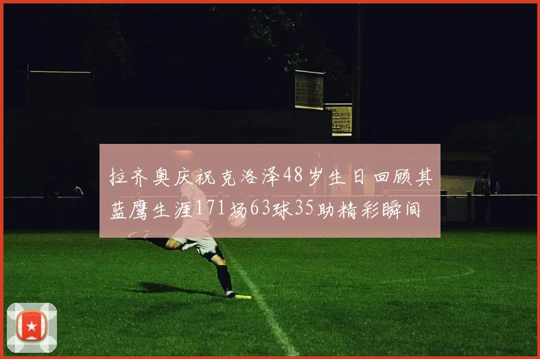 拉齐奥庆祝克洛泽48岁生日回顾其蓝鹰生涯171场63球35助精彩瞬间