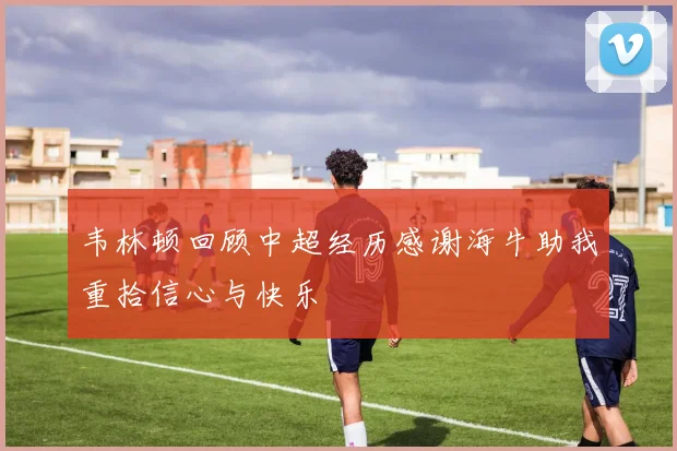 韦林顿回顾中超经历感谢海牛助我重拾信心与快乐