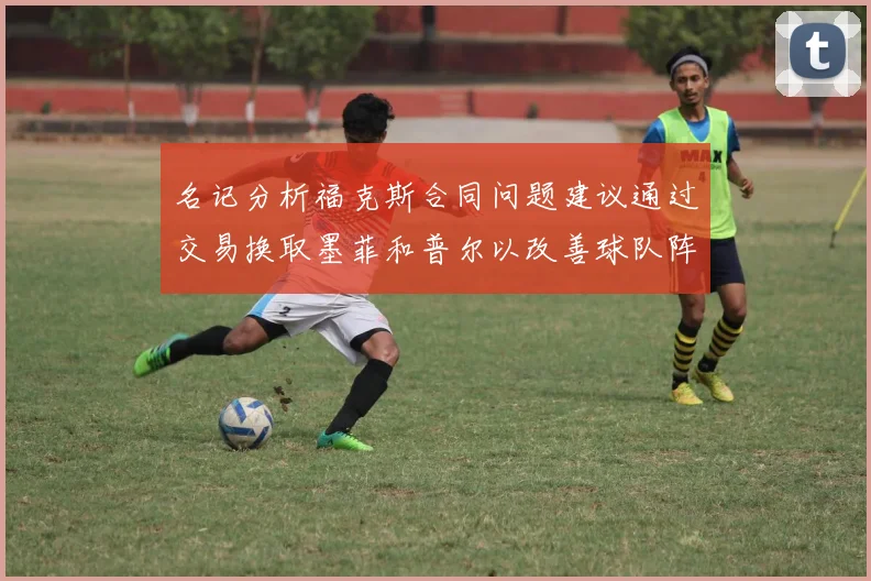 名记分析福克斯合同问题建议通过交易换取墨菲和普尔以改善球队阵容