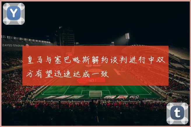 皇马与塞巴略斯解约谈判进行中双方有望迅速达成一致