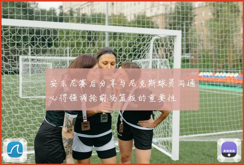 安东尼赛后分享与尼克斯球员沟通心得强调抢前场篮板的重要性