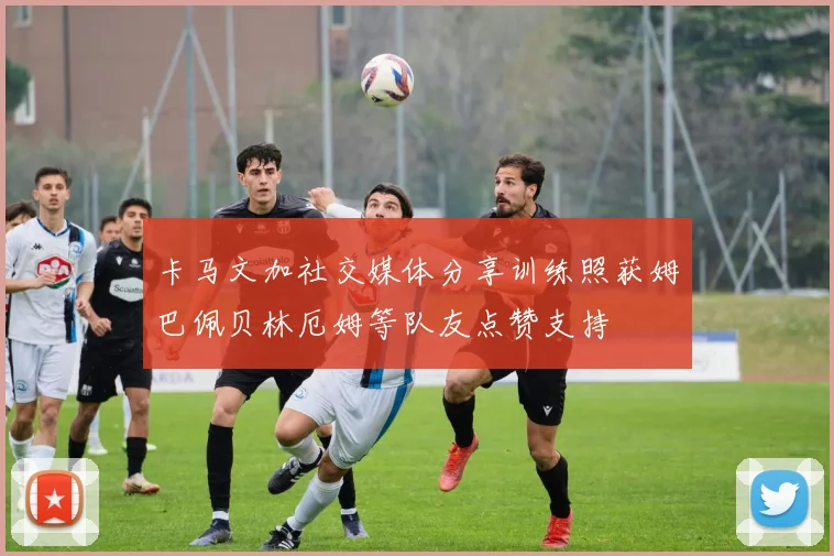 卡马文加社交媒体分享训练照获姆巴佩贝林厄姆等队友点赞支持