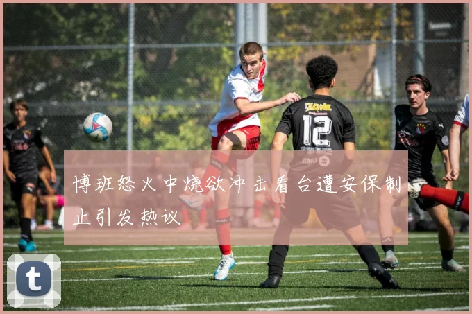 博班怒火中烧欲冲击看台遭安保制止引发热议