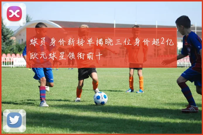 球员身价新榜单揭晓三位身价超2亿欧元球星领衔前十