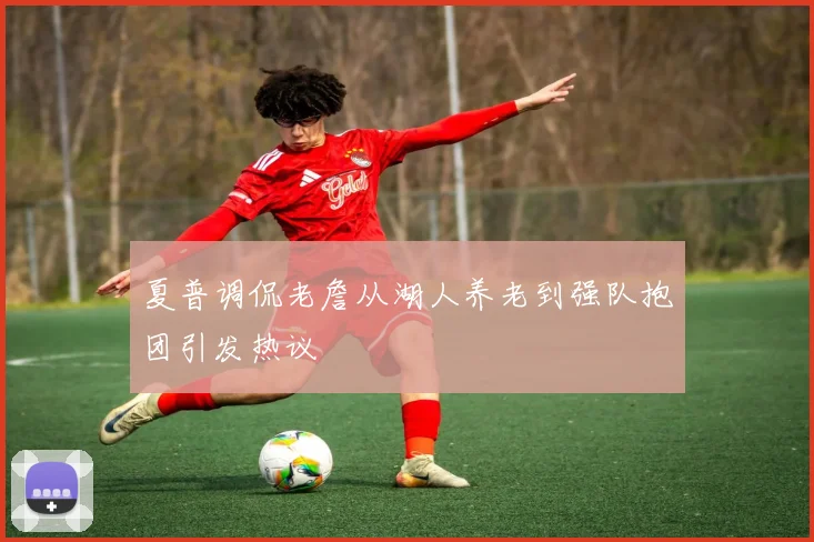 夏普调侃老詹从湖人养老到强队抱团引发热议